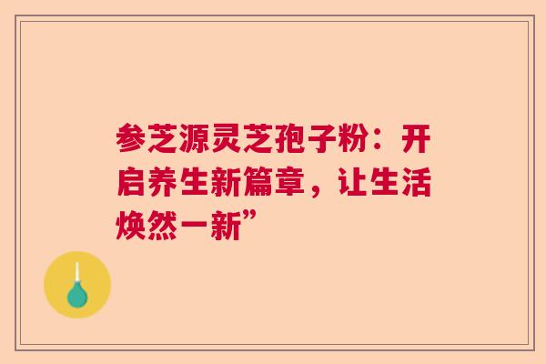 参芝源灵芝孢子粉：开启养生新篇章，让生活焕然一新”