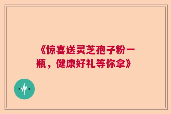 《惊喜送灵芝孢子粉一瓶，健康好礼等你拿》