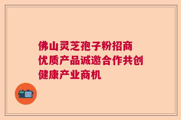 佛山灵芝孢子粉招商 优质产品诚邀合作共创健康产业商机