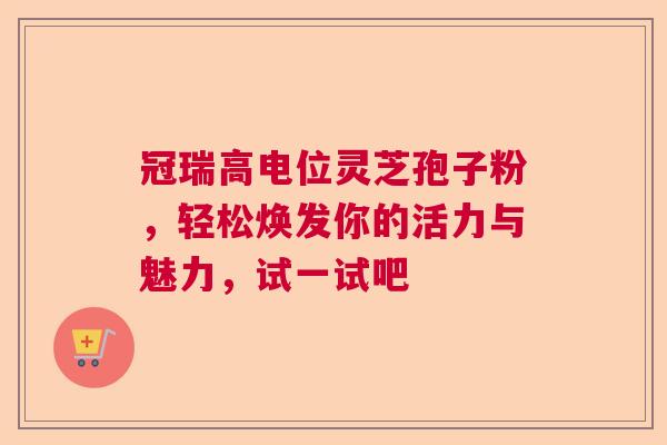 冠瑞高电位灵芝孢子粉，轻松焕发你的活力与魅力，试一试吧
