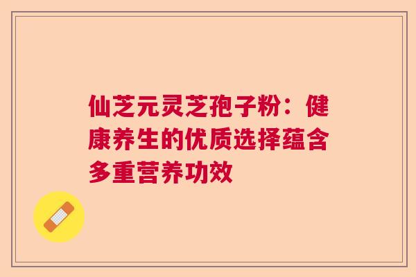 仙芝元灵芝孢子粉：健康养生的优质选择蕴含多重营养功效