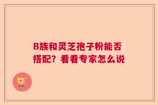 B族和灵芝孢子粉能否搭配？看看专家怎么说