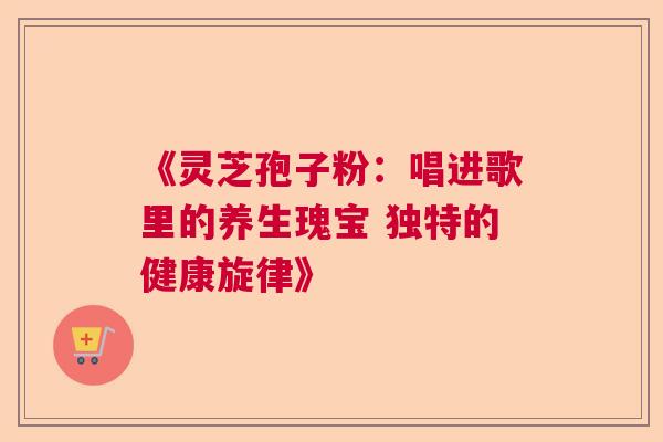 《灵芝孢子粉：唱进歌里的养生瑰宝 独特的健康旋律》