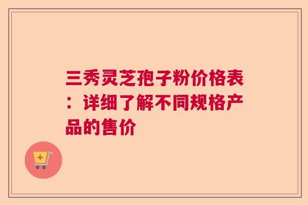 三秀灵芝孢子粉价格表：详细了解不同规格产品的售价