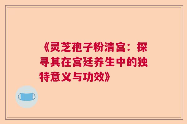 《灵芝孢子粉清宫：探寻其在宫廷养生中的独特意义与功效》