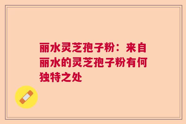 丽水灵芝孢子粉：来自丽水的灵芝孢子粉有何独特之处