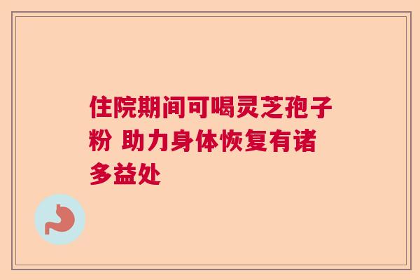 住院期间可喝灵芝孢子粉 助力身体恢复有诸多益处