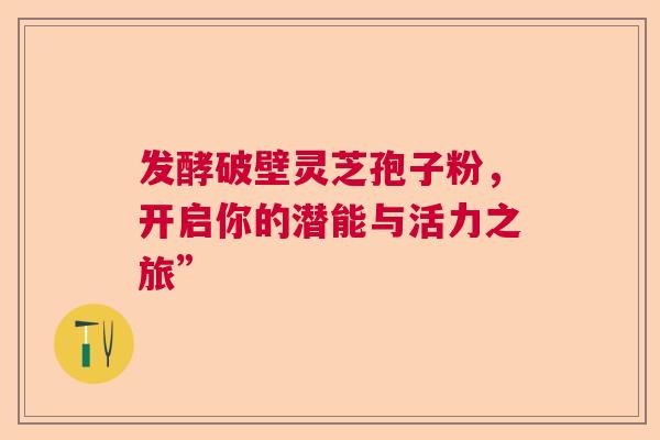 发酵破壁灵芝孢子粉，开启你的潜能与活力之旅”