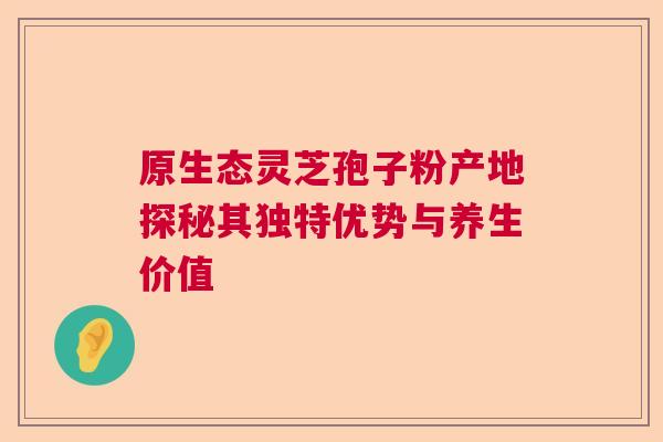 原生态灵芝孢子粉产地探秘其独特优势与养生价值