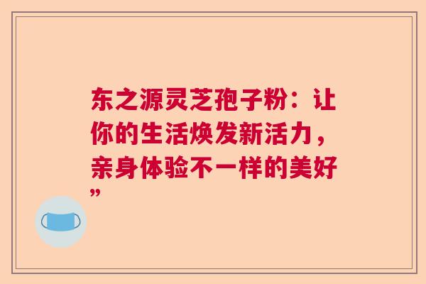东之源灵芝孢子粉：让你的生活焕发新活力，亲身体验不一样的美好”