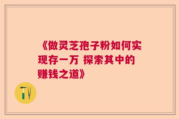 《做灵芝孢子粉如何实现存一万 探索其中的赚钱之道》