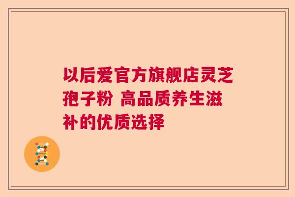 以后爱官方旗舰店灵芝孢子粉 高品质养生滋补的优质选择