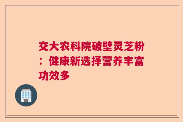 交大农科院破壁灵芝粉：健康新选择营养丰富功效多