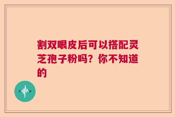 割双眼皮后可以搭配灵芝孢子粉吗？你不知道的