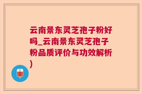 云南景东灵芝孢子粉好吗_云南景东灵芝孢子粉品质评价与功效解析)