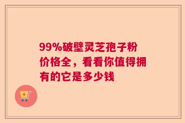 99%破壁灵芝孢子粉价格全，看看你值得拥有的它是多少钱