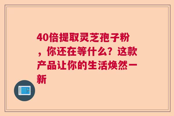 40倍提取灵芝孢子粉，你还在等什么？这款产品让你的生活焕然一新