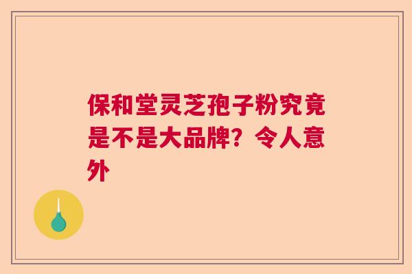 保和堂灵芝孢子粉究竟是不是大品牌？令人意外