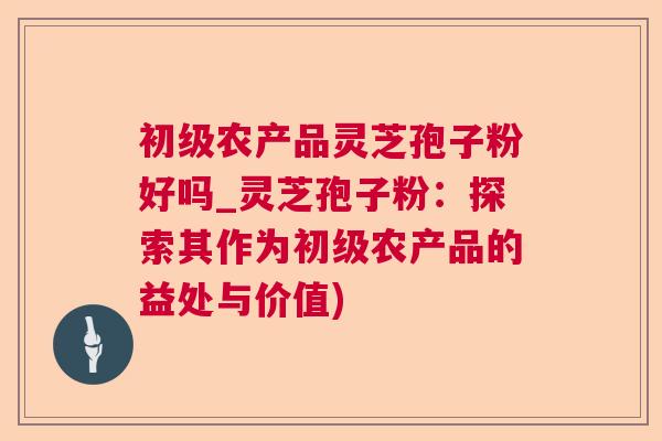 初级农产品灵芝孢子粉好吗_灵芝孢子粉：探索其作为初级农产品的益处与价值)