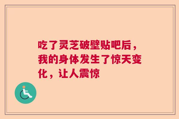 吃了灵芝破壁贴吧后，我的身体发生了惊天变化，让人震惊