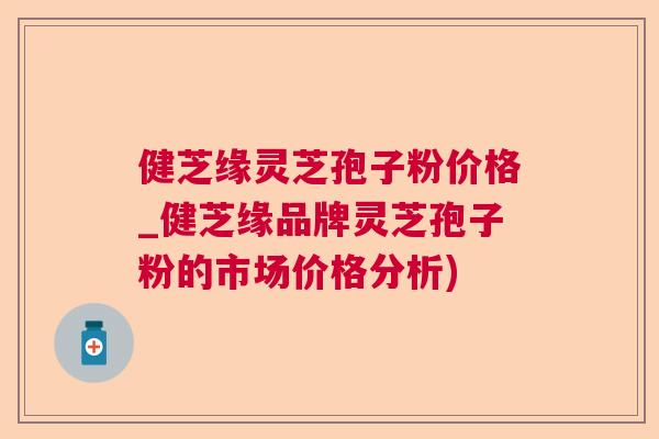 健芝缘灵芝孢子粉价格_健芝缘品牌灵芝孢子粉的市场价格分析)