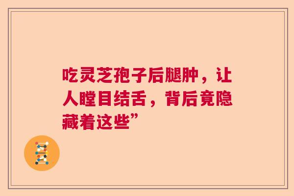 吃灵芝孢子后腿肿，让人瞠目结舌，背后竟隐藏着这些”