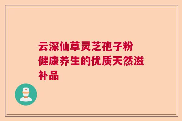 云深仙草灵芝孢子粉 健康养生的优质天然滋补品
