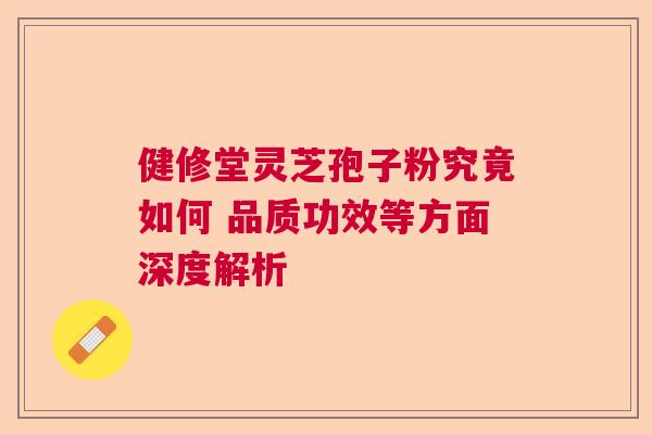 健修堂灵芝孢子粉究竟如何 品质功效等方面深度解析