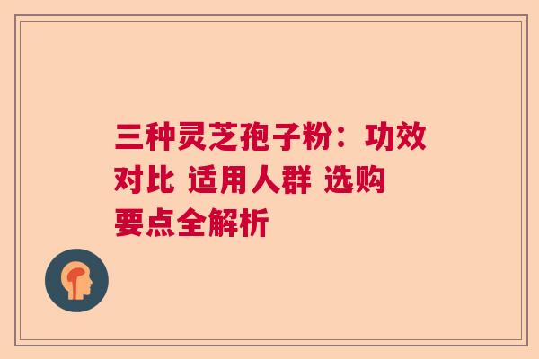 三种灵芝孢子粉：功效对比 适用人群 选购要点全解析