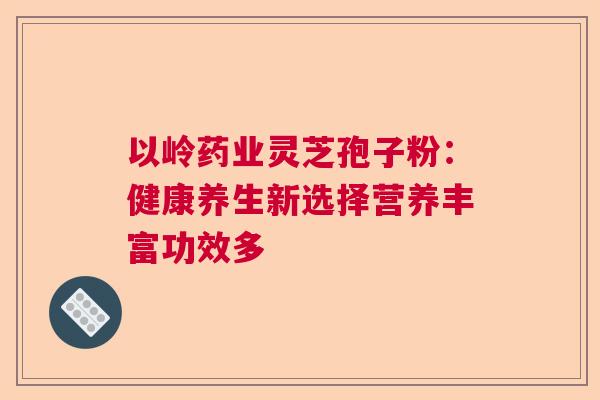 以岭药业灵芝孢子粉：健康养生新选择营养丰富功效多