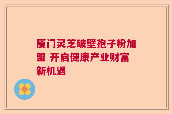 厦门灵芝破壁孢子粉加盟 开启健康产业财富新机遇
