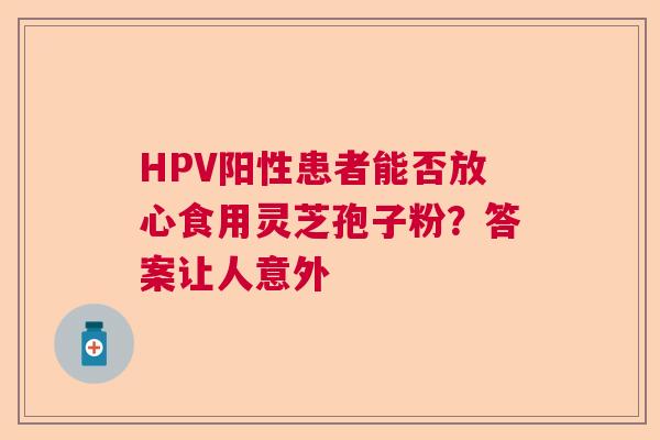 HPV阳性患者能否放心食用灵芝孢子粉？答案让人意外