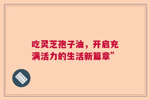 吃灵芝孢子油，开启充满活力的生活新篇章”