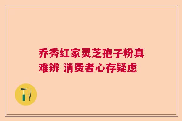 乔秀红家灵芝孢子粉真难辨 消费者心存疑虑