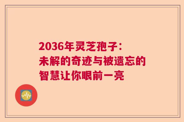 2036年灵芝孢子：未解的奇迹与被遗忘的智慧让你眼前一亮