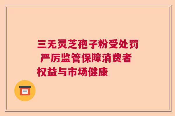 三无灵芝孢子粉受处罚 严厉监管保障消费者权益与市场健康
