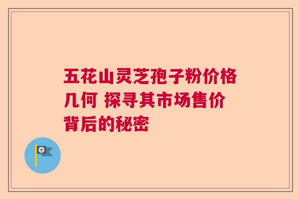 五花山灵芝孢子粉价格几何 探寻其市场售价背后的秘密