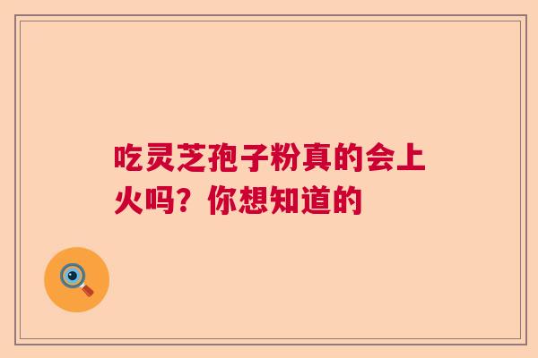 吃灵芝孢子粉真的会上火吗？你想知道的