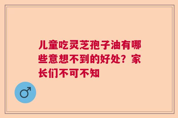 儿童吃灵芝孢子油有哪些意想不到的好处？家长们不可不知