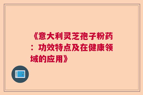 《意大利灵芝孢子粉药：功效特点及在健康领域的应用》