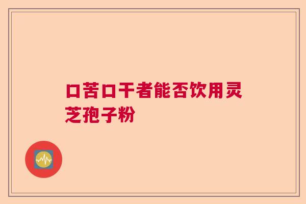 口苦口干者能否饮用灵芝孢子粉