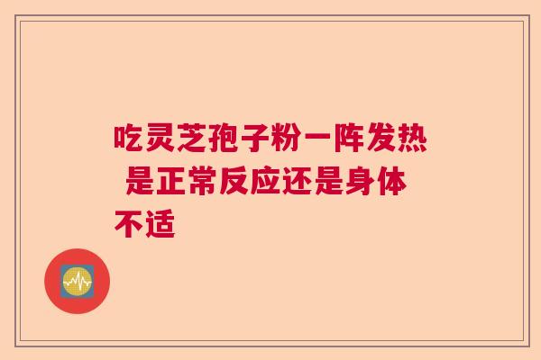 吃灵芝孢子粉一阵发热 是正常反应还是身体不适