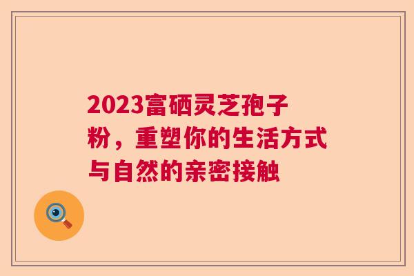 2023富硒灵芝孢子粉，重塑你的生活方式与自然的亲密接触