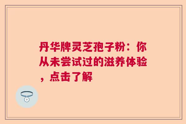 丹华牌灵芝孢子粉：你从未尝试过的滋养体验，点击了解