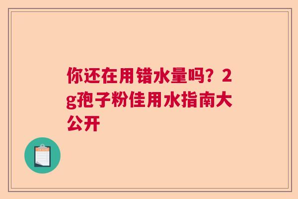 你还在用错水量吗？2g孢子粉佳用水指南大公开