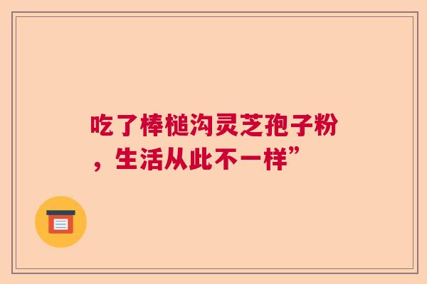 吃了棒槌沟灵芝孢子粉，生活从此不一样”