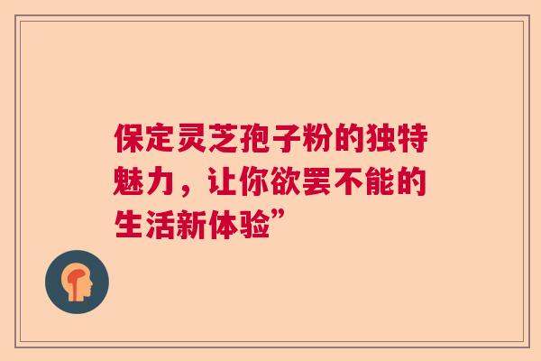 保定灵芝孢子粉的独特魅力，让你欲罢不能的生活新体验”