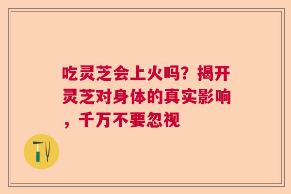 吃灵芝会上火吗？揭开灵芝对身体的真实影响，千万不要忽视