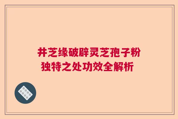 井芝缘破辟灵芝孢子粉 独特之处功效全解析