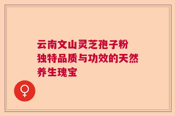 云南文山灵芝孢子粉 独特品质与功效的天然养生瑰宝